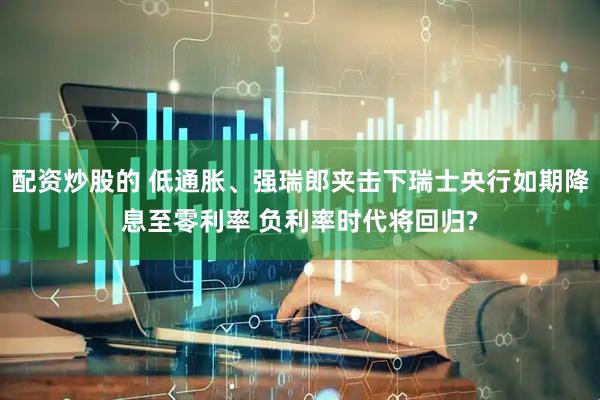 配资炒股的 低通胀、强瑞郎夹击下瑞士央行如期降息至零利率 负利率时代将回归?