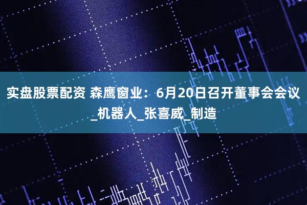 实盘股票配资 森鹰窗业：6月20日召开董事会会议_机器人_张喜威_制造