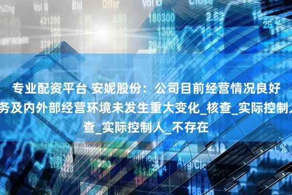 专业配资平台 安妮股份：公司目前经营情况良好，主营业务及内外部经营环境未发生重大变化_核查_实际控制人_不存在