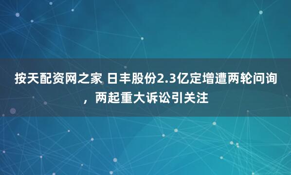 按天配资网之家 日丰股份2.3亿定增遭两轮问询，两起重大诉讼引关注