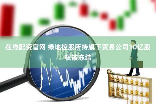 在线配资官网 绿地控股所持旗下贸易公司10亿股权被冻结