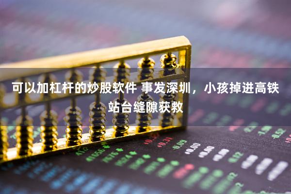 可以加杠杆的炒股软件 事发深圳，小孩掉进高铁站台缝隙获救