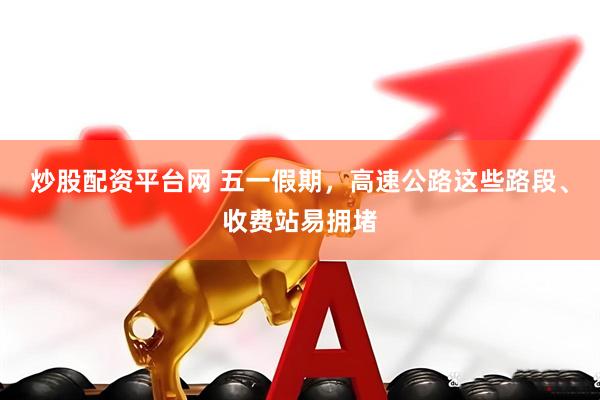 炒股配资平台网 五一假期，高速公路这些路段、收费站易拥堵