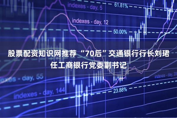 股票配资知识网推荐 “70后”交通银行行长刘珺任工商银行党委副书记
