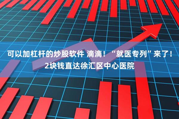 可以加杠杆的炒股软件 滴滴！“就医专列”来了！2块钱直达徐汇区中心医院