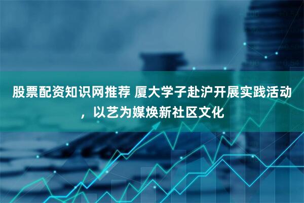 股票配资知识网推荐 厦大学子赴沪开展实践活动，以艺为媒焕新社区文化