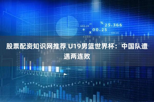 股票配资知识网推荐 U19男篮世界杯：中国队遭遇两连败