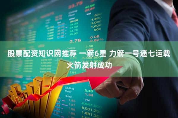 股票配资知识网推荐 一箭6星 力箭一号遥七运载火箭发射成功