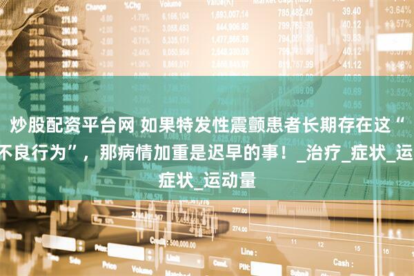 炒股配资平台网 如果特发性震颤患者长期存在这“5种不良行为”，那病情加重是迟早的事！_治疗_症状_运动量