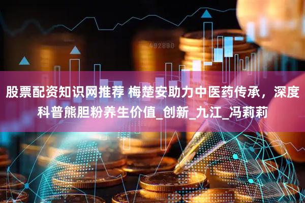 股票配资知识网推荐 梅楚安助力中医药传承，深度科普熊胆粉养生价值_创新_九江_冯莉莉