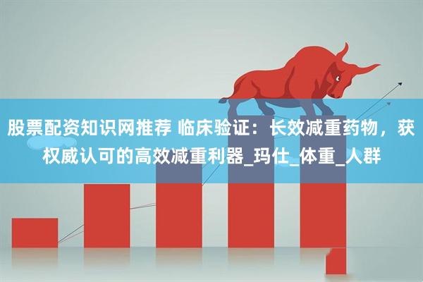 股票配资知识网推荐 临床验证：长效减重药物，获权威认可的高效减重利器_玛仕_体重_人群
