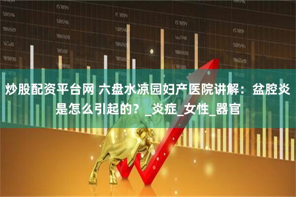 炒股配资平台网 六盘水凉园妇产医院讲解：盆腔炎是怎么引起的？_炎症_女性_器官