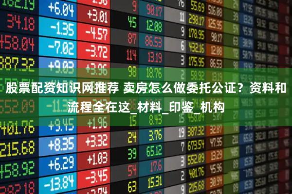 股票配资知识网推荐 卖房怎么做委托公证？资料和流程全在这_材料_印鉴_机构