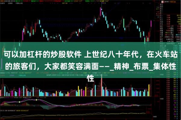 可以加杠杆的炒股软件 上世纪八十年代，在火车站的旅客们，大家都笑容满面——_精神_布票_集体性