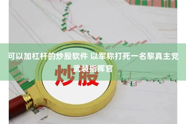 可以加杠杆的炒股软件 以军称打死一名黎真主党武装指挥官