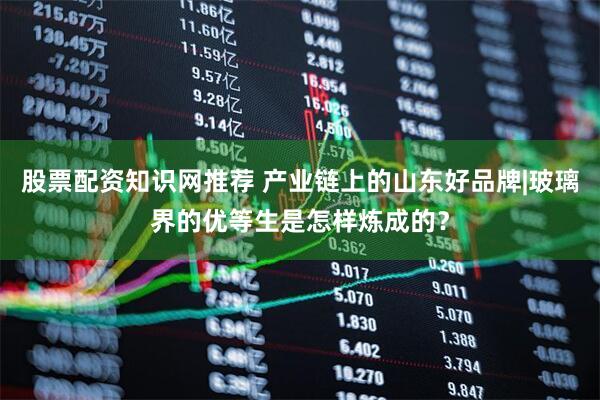 股票配资知识网推荐 产业链上的山东好品牌|玻璃界的优等生是怎样炼成的？