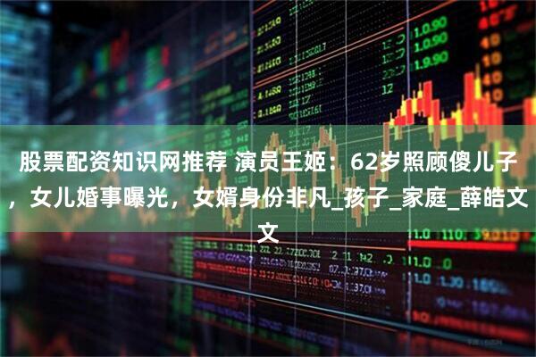 股票配资知识网推荐 演员王姬：62岁照顾傻儿子，女儿婚事曝光，女婿身份非凡_孩子_家庭_薛皓文