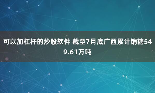可以加杠杆的炒股软件 截至7月底广西累计销糖549.61万吨